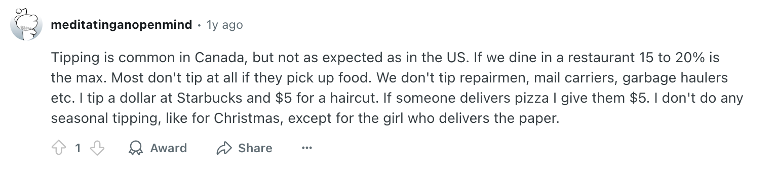 Tipping is common in Canada, but not as expected as in the US. If we dine in a restaurant 15 to 20% is the max. Most don't tip at all if they pick up food. We don't tip repairmen, mail carriers, garbage haulers etc. I tip a dollar at Starbucks and $5 for a haircut. If someone delivers pizza I give them $5. I don't do any seasonal tipping, like for Christmas, except for the girl who delivers the paper.