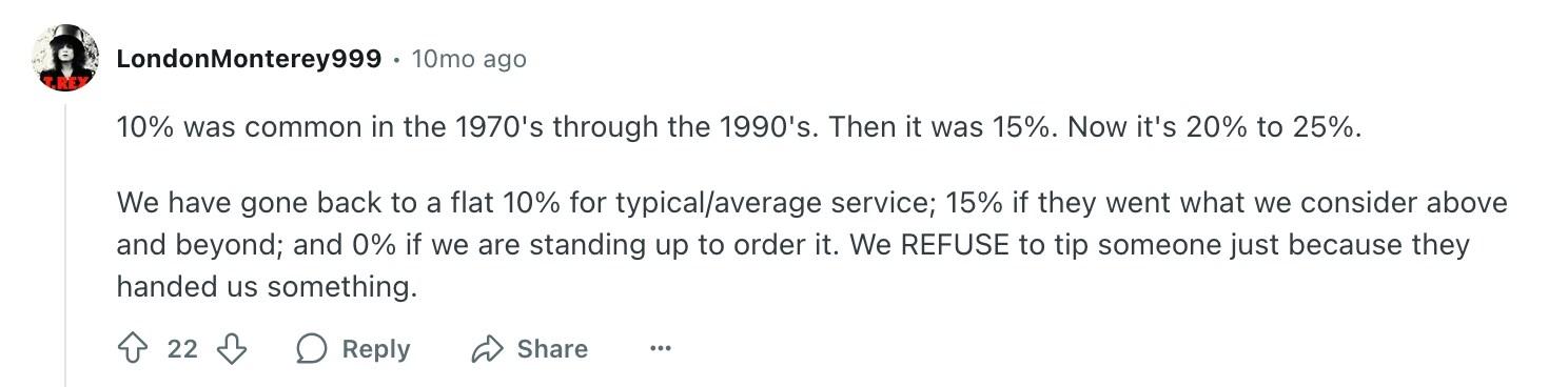 10% was common in the 1970's through the 1990's. Then it was 15%. Now it's 20% to 25%.We have gone back to a flat 10% for typical/average service; 15% if they went what we consider above and beyond; and 0% if we are standing up to order it. We REFUSE to tip someone just because they handed us something.