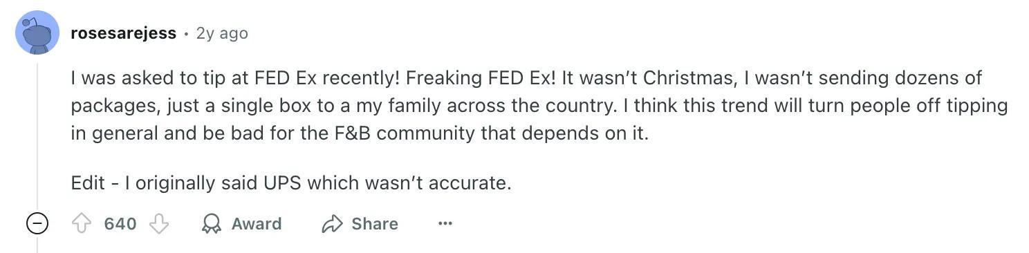 I was asked to tip at FED Ex recently! Freaking FED Ex! It wasn’t Christmas, I wasn’t sending dozens of packages, just a single box to my family across the country. I think this trend will turn people off tipping in general and be bad for the (food and beverage) community that depends on it.